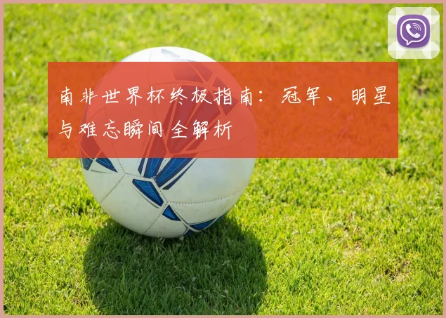 南非世界杯终极指南：冠军、明星与难忘瞬间全解析