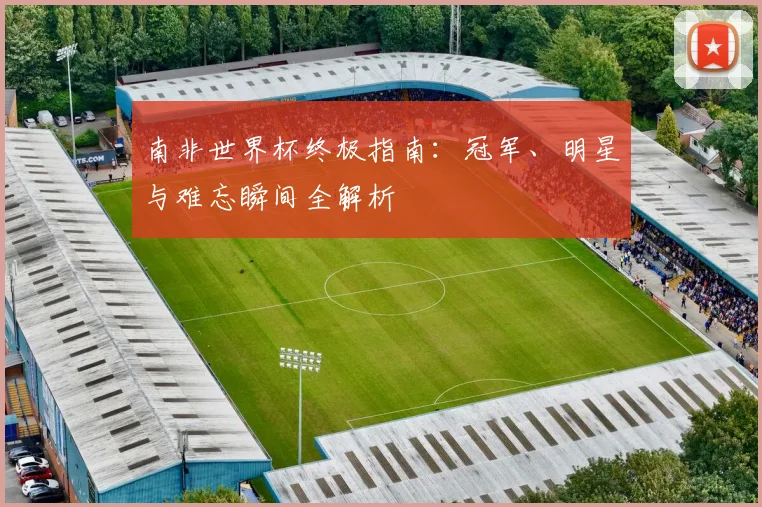 南非世界杯终极指南:冠军、明星与难忘瞬间全解析
